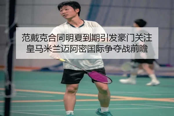 范戴克合同明夏到期引发豪门关注 皇马米兰迈阿密国际争夺战前瞻